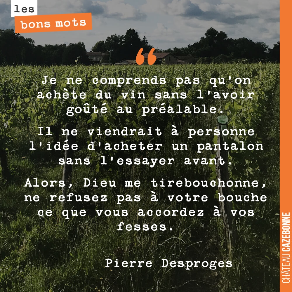Je ne comprends pas qu'on achète du vin sans l'avoir goûté au préalable. Il ne viendrait à personne l'idée d'acheter un pantalon sans l'essayer avant. Alors, Dieu me tirebouchonne, ne refusez pas à votre bouche ce que vous accordez à vos fesses.
