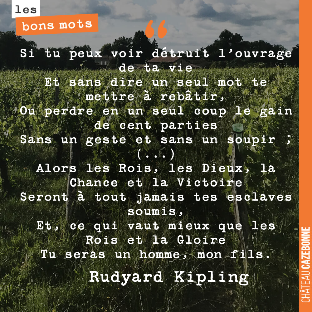 Si tu peux voir détruit l'ouvrage de ta vie Et sans dire un seul mot te mettre à rebâtir, Ou perdre en un seul coup le gain de cent parties Sans un geste et sans un soupir ; (...) Alors les Rois, les Dieux, la Chance et la Victoire Seront à tout jamais tes esclaves soumis, Et, ce qui vaut mieux que les Rois et la Gloire Tu seras un homme, mon fils.