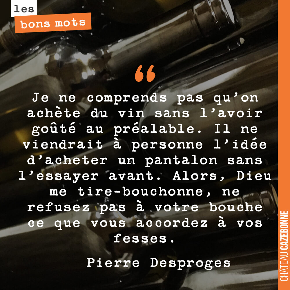 Je ne comprends pas qu'on achète du vin sans l'avoir goûté au préalable. Il ne viendrait à personne l'idée d'acheter un pantalon sans l'essayer avant. Alors, Dieu me tire-bouchonne, ne refusez pas à votre bouche ce que vous accordez à vos fesses.